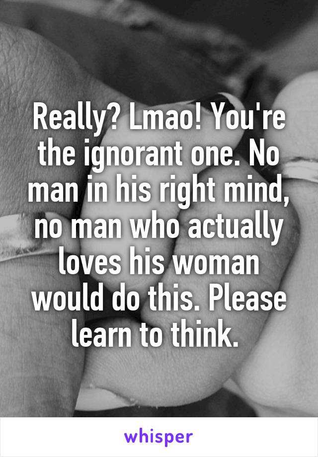 Really? Lmao! You're the ignorant one. No man in his right mind, no man who actually loves his woman would do this. Please learn to think. 