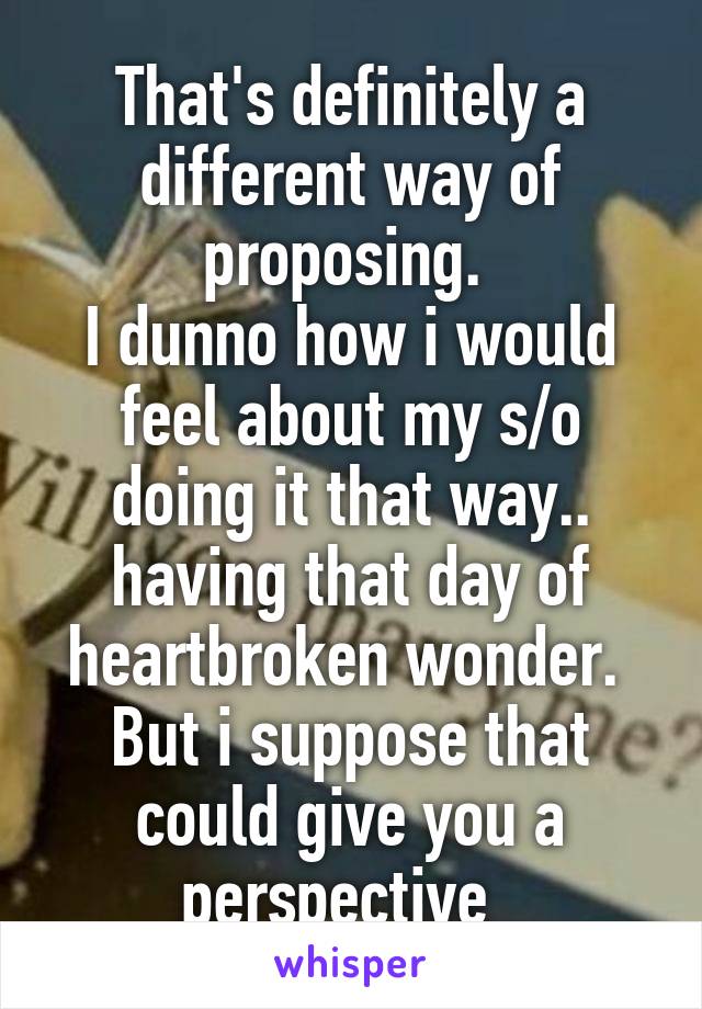 That's definitely a different way of proposing. 
I dunno how i would feel about my s/o doing it that way.. having that day of heartbroken wonder. 
But i suppose that could give you a perspective  