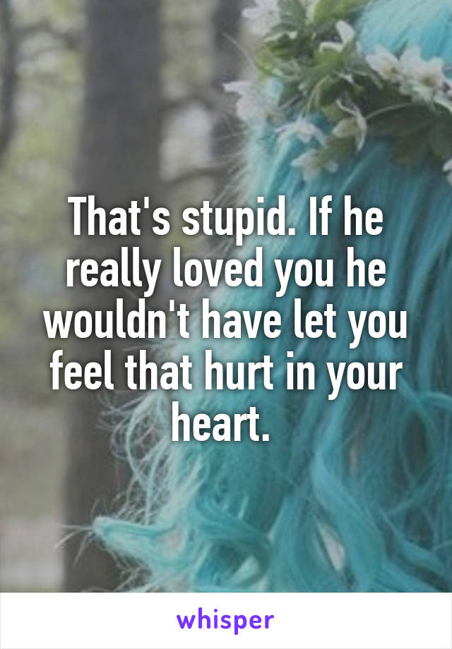 That's stupid. If he really loved you he wouldn't have let you feel that hurt in your heart. 