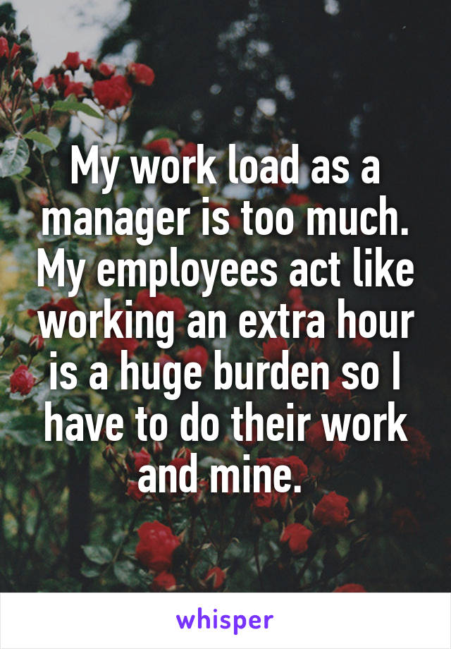 My work load as a manager is too much. My employees act like working an extra hour is a huge burden so I have to do their work and mine. 