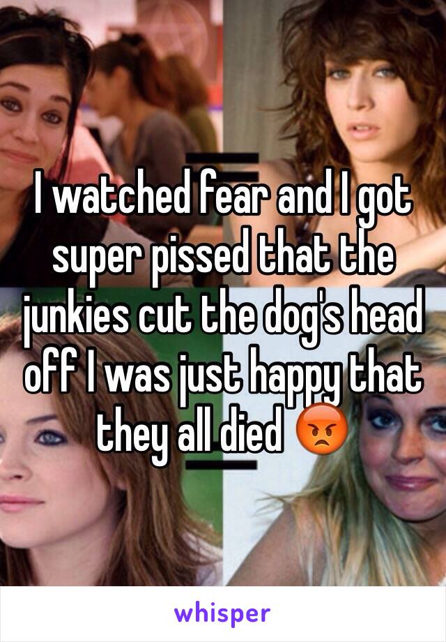 I watched fear and I got super pissed that the junkies cut the dog's head off I was just happy that they all died 😡