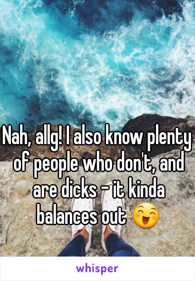 Nah, allg! I also know plenty of people who don't, and are dicks - it kinda balances out 😄