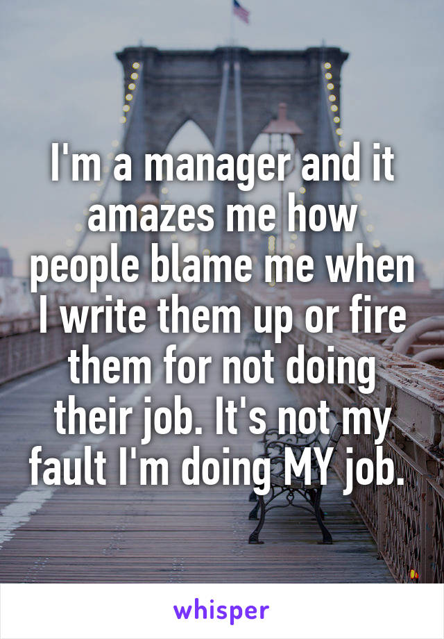 I'm a manager and it amazes me how people blame me when I write them up or fire them for not doing their job. It's not my fault I'm doing MY job. 