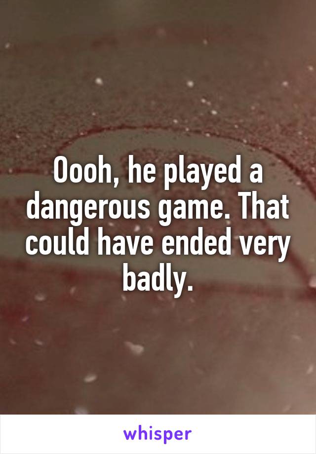 Oooh, he played a dangerous game. That could have ended very badly.