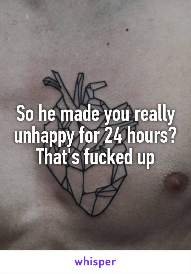 So he made you really unhappy for 24 hours? That's fucked up