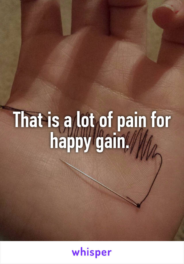 That is a lot of pain for happy gain. 