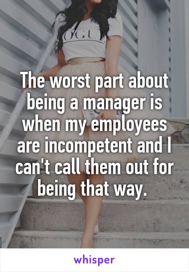 The worst part about being a manager is when my employees are incompetent and I can't call them out for being that way. 
