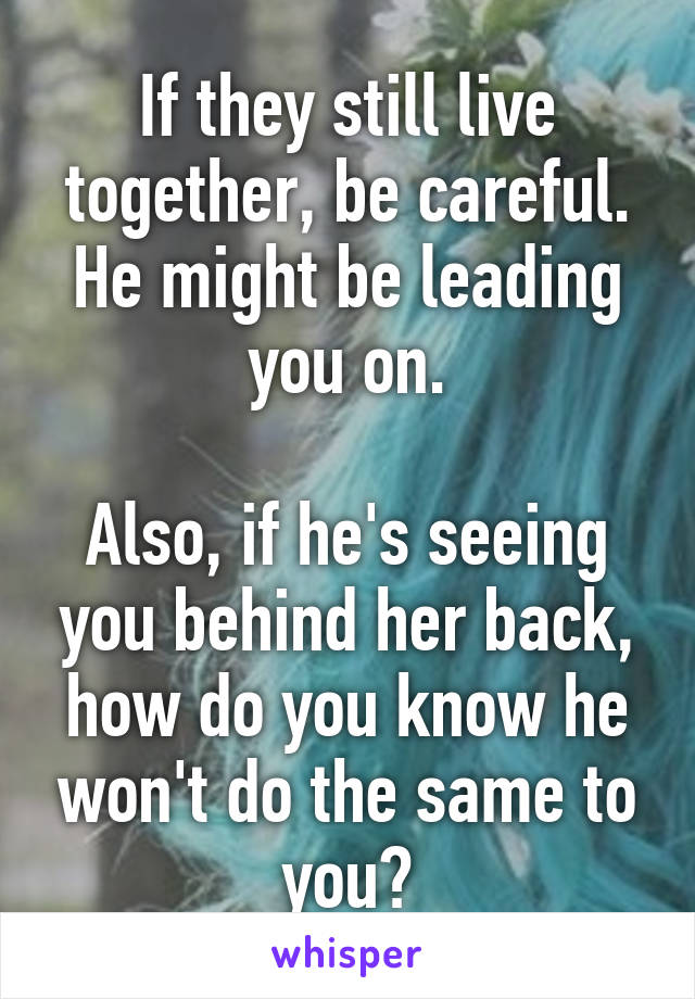 If they still live together, be careful. He might be leading you on.

Also, if he's seeing you behind her back, how do you know he won't do the same to you?