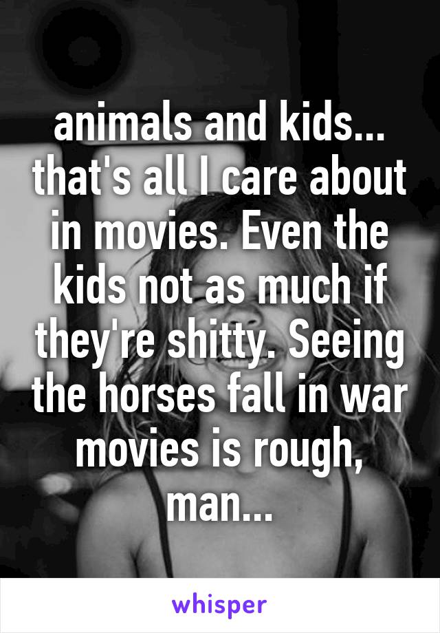 animals and kids... that's all I care about in movies. Even the kids not as much if they're shitty. Seeing the horses fall in war movies is rough, man...