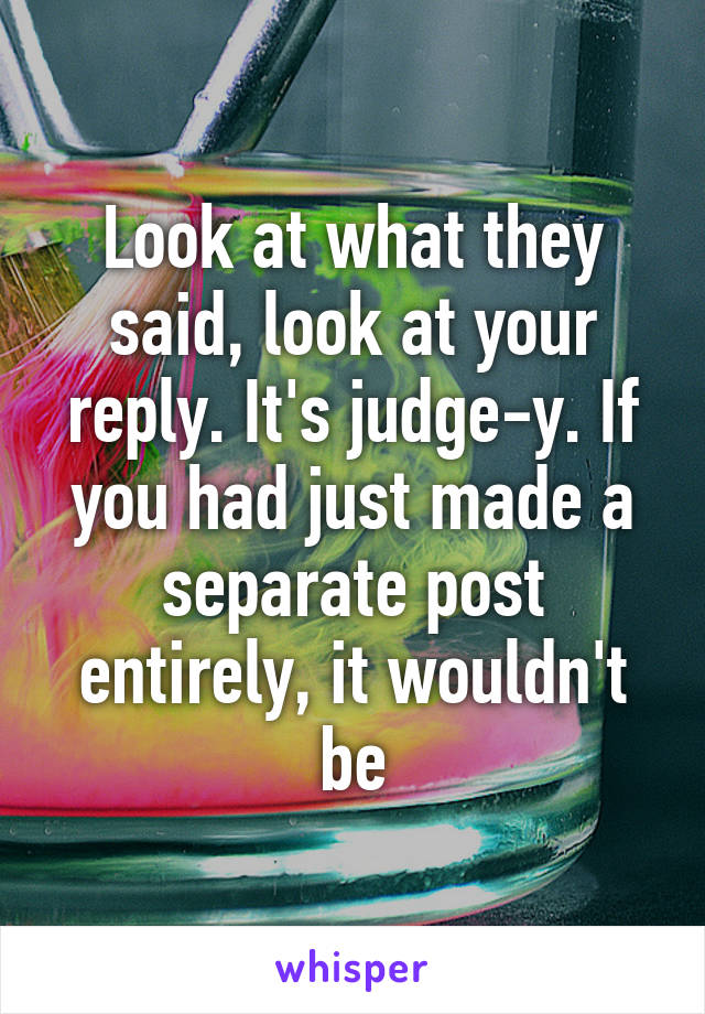 Look at what they said, look at your reply. It's judge-y. If you had just made a separate post entirely, it wouldn't be