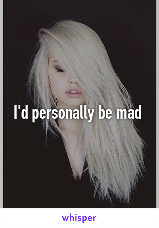 I'd personally be mad 