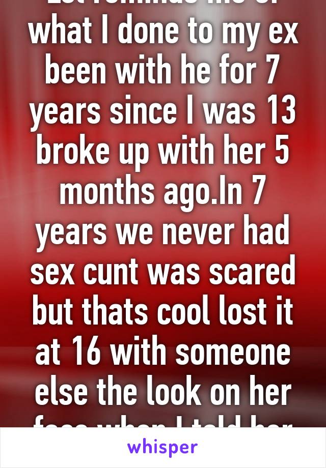 Lol reminds me of what I done to my ex been with he for 7 years since I was 13 broke up with her 5 months ago.In 7 years we never had sex cunt was scared but thats cool lost it at 16 with someone else the look on her face when I told her lol