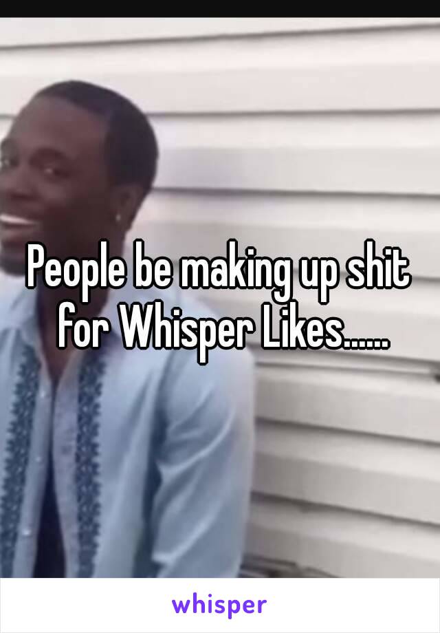 People be making up shit for Whisper Likes......