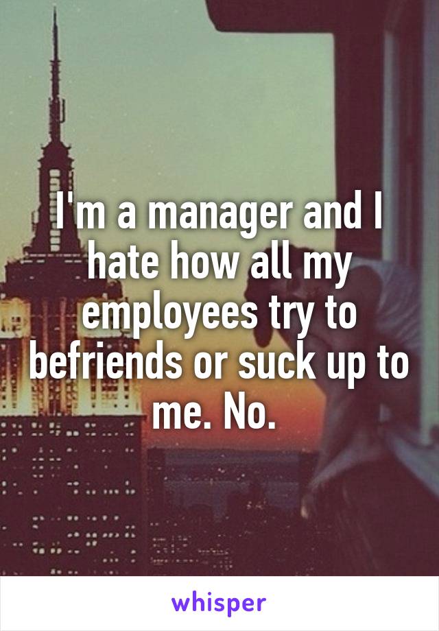 I'm a manager and I hate how all my employees try to befriends or suck up to me. No. 