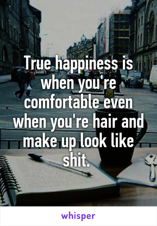 True happiness is when you're comfortable even when you're hair and make up look like shit. 