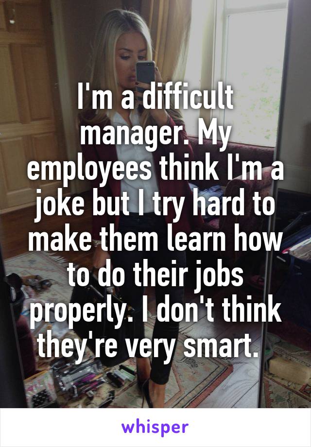 I'm a difficult manager. My employees think I'm a joke but I try hard to make them learn how to do their jobs properly. I don't think they're very smart.  