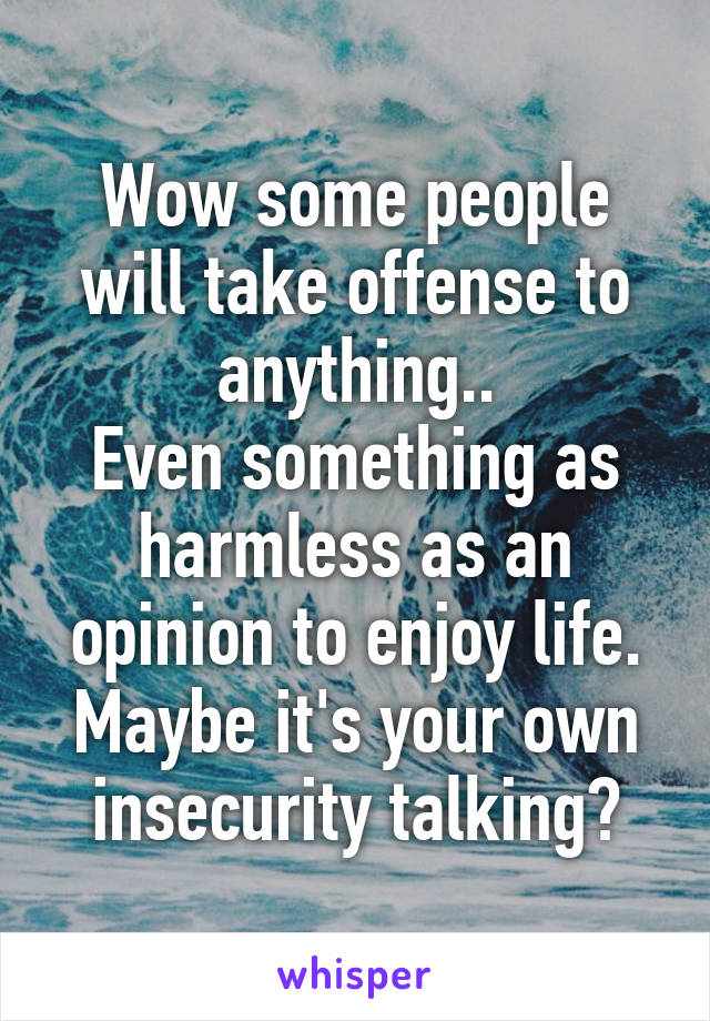 Wow some people will take offense to anything..
Even something as harmless as an opinion to enjoy life. Maybe it's your own insecurity talking?