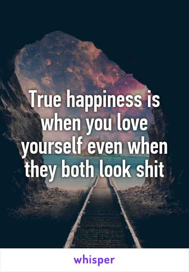 True happiness is when you love yourself even when they both look shit