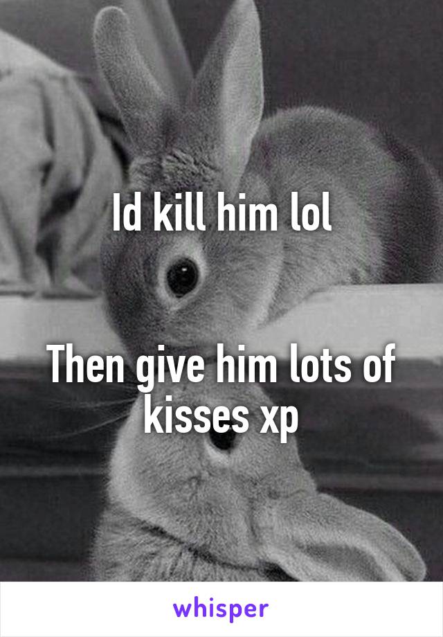 Id kill him lol


Then give him lots of kisses xp