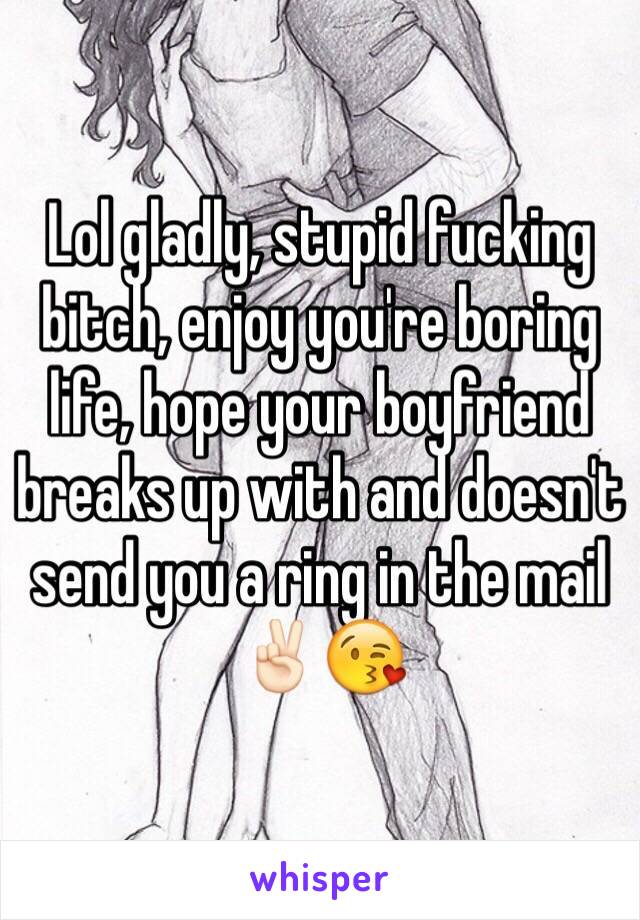 Lol gladly, stupid fucking bitch, enjoy you're boring life, hope your boyfriend breaks up with and doesn't send you a ring in the mail✌🏻️😘