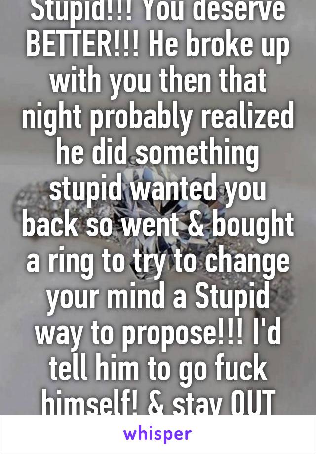 Stupid!!! You deserve BETTER!!! He broke up with you then that night probably realized he did something stupid wanted you back so went & bought a ring to try to change your mind a Stupid way to propose!!! I'd tell him to go fuck himself! & stay OUT life!