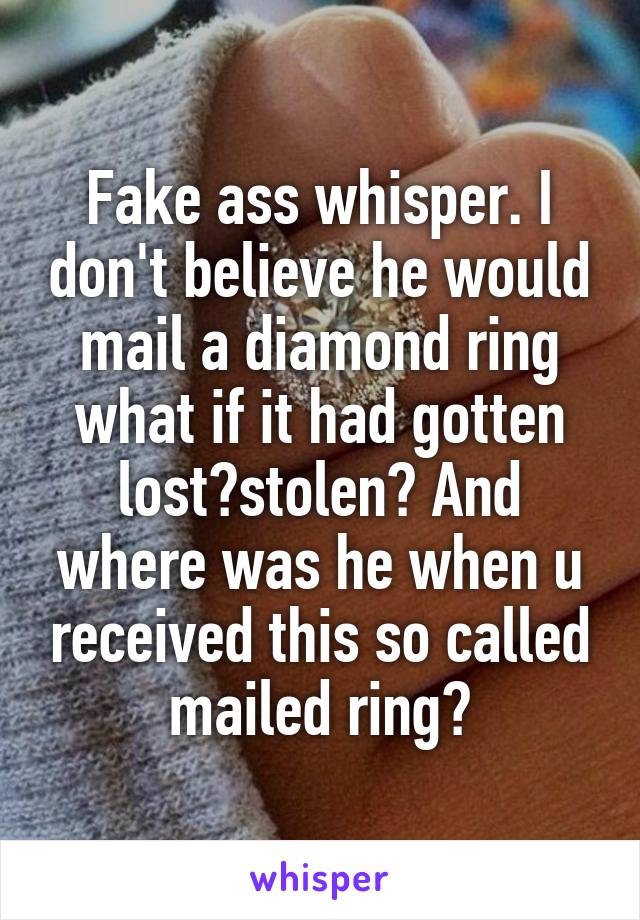 Fake ass whisper. I don't believe he would mail a diamond ring what if it had gotten lost?stolen? And where was he when u received this so called mailed ring?