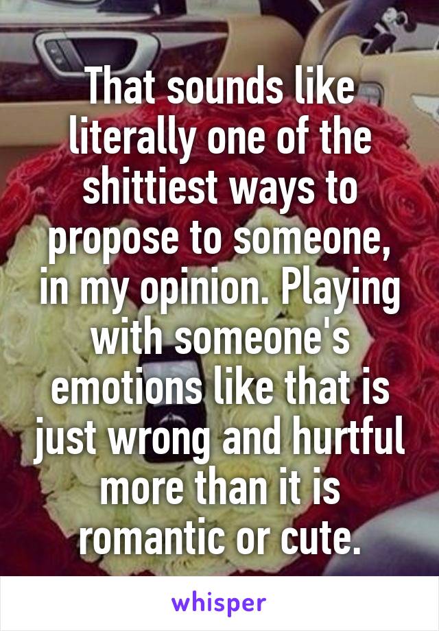 That sounds like literally one of the shittiest ways to propose to someone, in my opinion. Playing with someone's emotions like that is just wrong and hurtful more than it is romantic or cute.