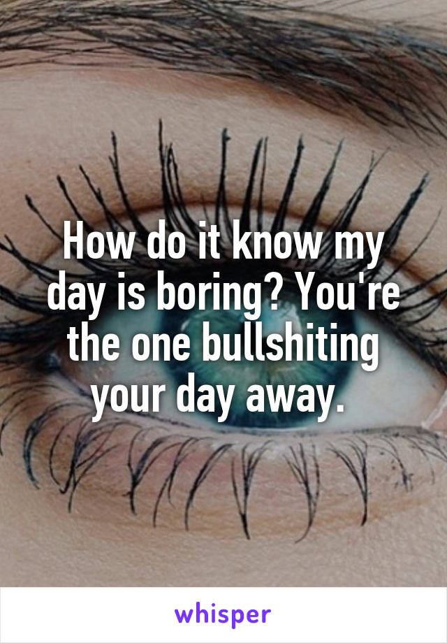 How do it know my day is boring? You're the one bullshiting your day away. 