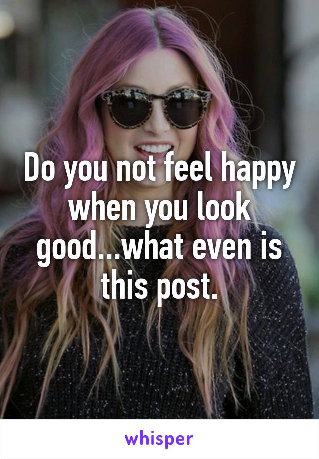 Do you not feel happy when you look good...what even is this post.