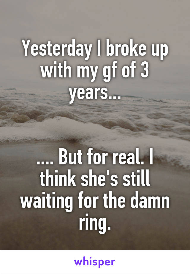 Yesterday I broke up with my gf of 3 years...


.... But for real. I think she's still waiting for the damn ring.