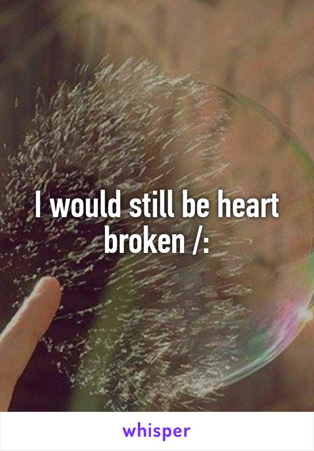 I would still be heart broken /: