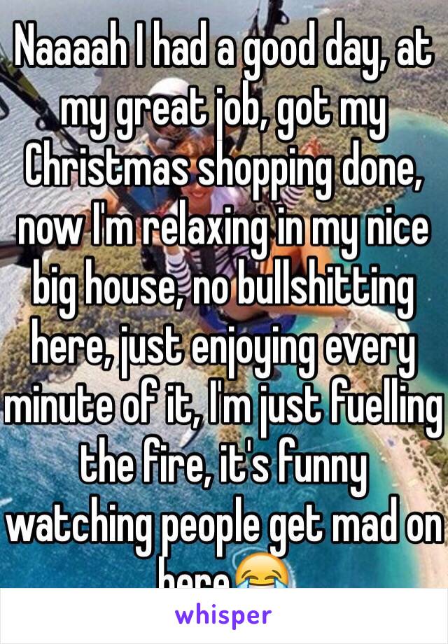 Naaaah I had a good day, at my great job, got my Christmas shopping done, now I'm relaxing in my nice big house, no bullshitting here, just enjoying every minute of it, I'm just fuelling the fire, it's funny watching people get mad on here😂