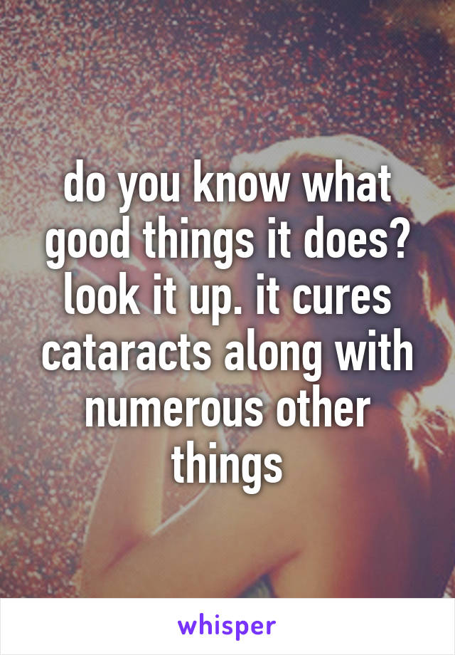 do you know what good things it does? look it up. it cures cataracts along with numerous other things