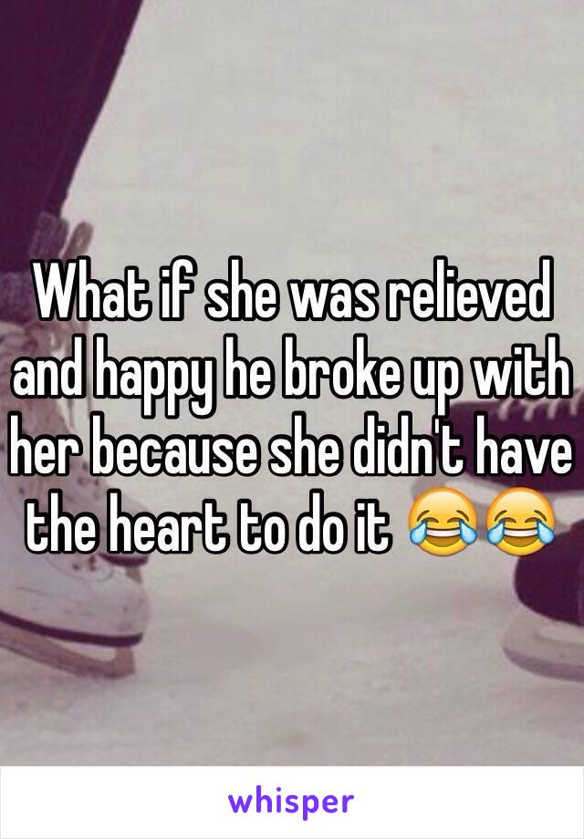 What if she was relieved and happy he broke up with her because she didn't have the heart to do it 😂😂