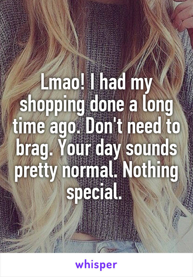 Lmao! I had my shopping done a long time ago. Don't need to brag. Your day sounds pretty normal. Nothing special. 