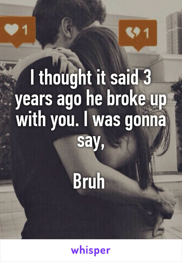 I thought it said 3 years ago he broke up with you. I was gonna say,

Bruh 