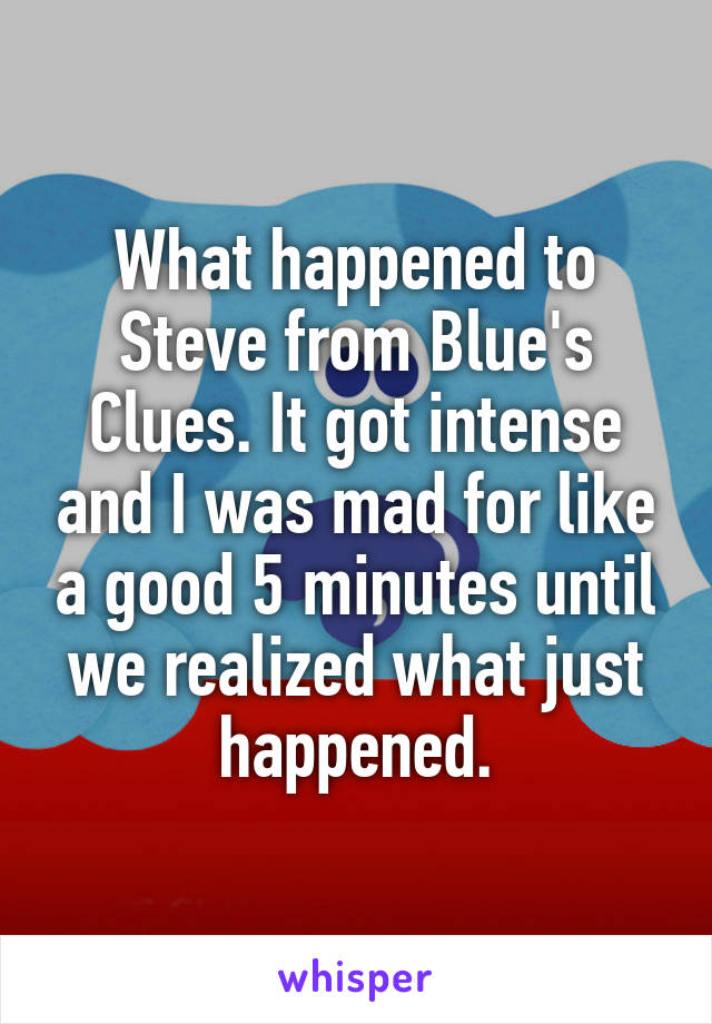 What happened to Steve from Blue's Clues. It got intense and I was mad for like a good 5 minutes until we realized what just happened.