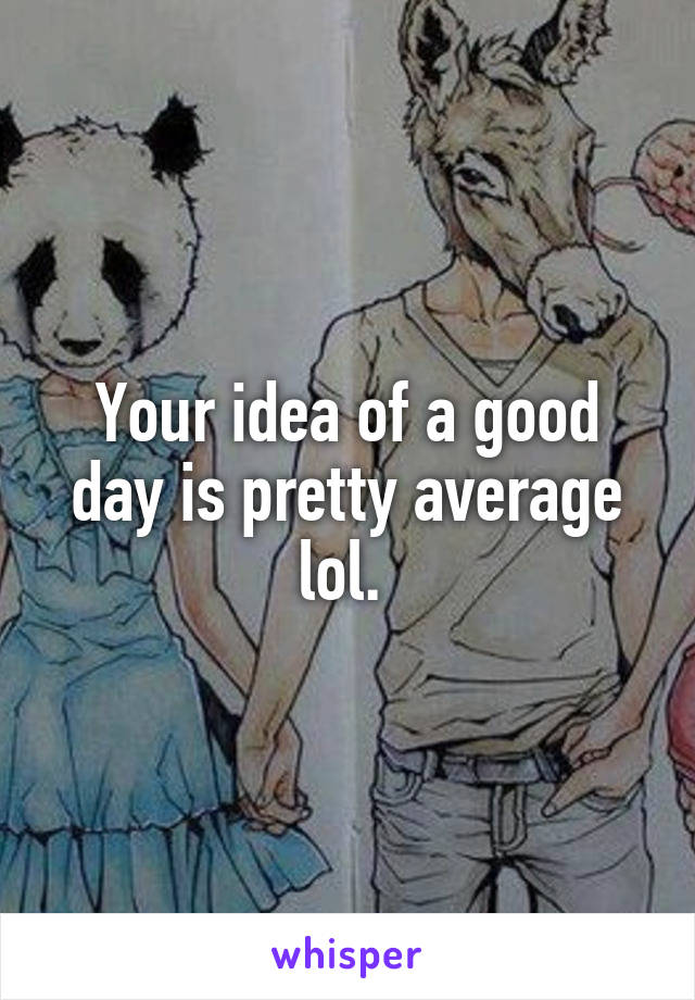 Your idea of a good day is pretty average lol. 