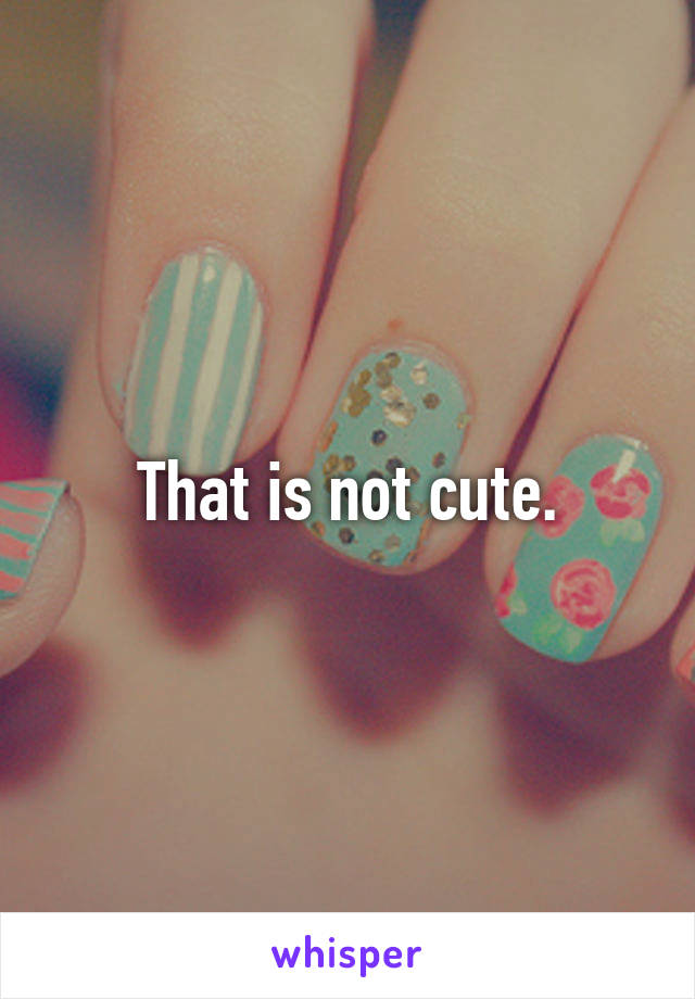 That is not cute.