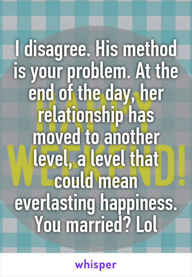 I disagree. His method is your problem. At the end of the day, her relationship has moved to another level, a level that could mean everlasting happiness. You married? Lol