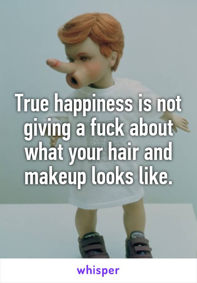 True happiness is not giving a fuck about what your hair and makeup looks like.