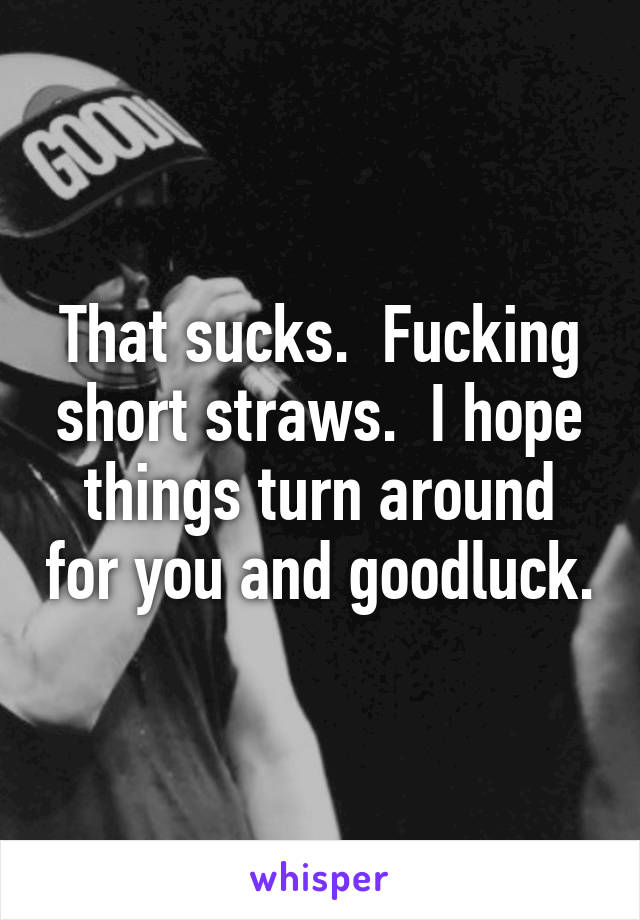 That sucks.  Fucking short straws.  I hope things turn around for you and goodluck.