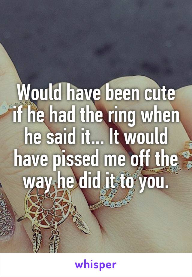 Would have been cute if he had the ring when he said it... It would have pissed me off the way he did it to you.