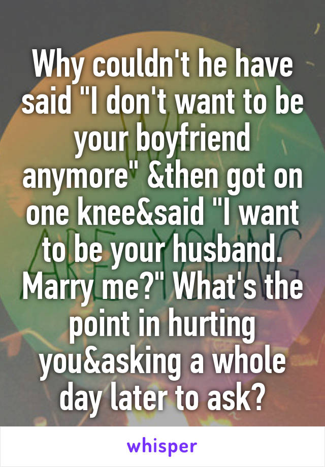 Why couldn't he have said "I don't want to be your boyfriend anymore" &then got on one knee&said "I want to be your husband. Marry me?" What's the point in hurting you&asking a whole day later to ask?