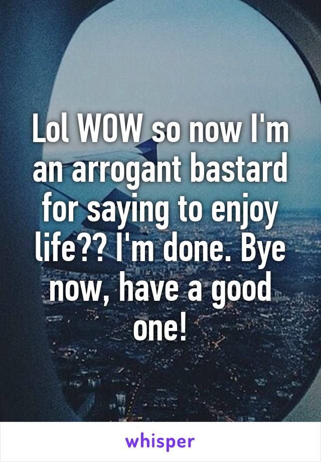 Lol WOW so now I'm an arrogant bastard for saying to enjoy life?? I'm done. Bye now, have a good one!