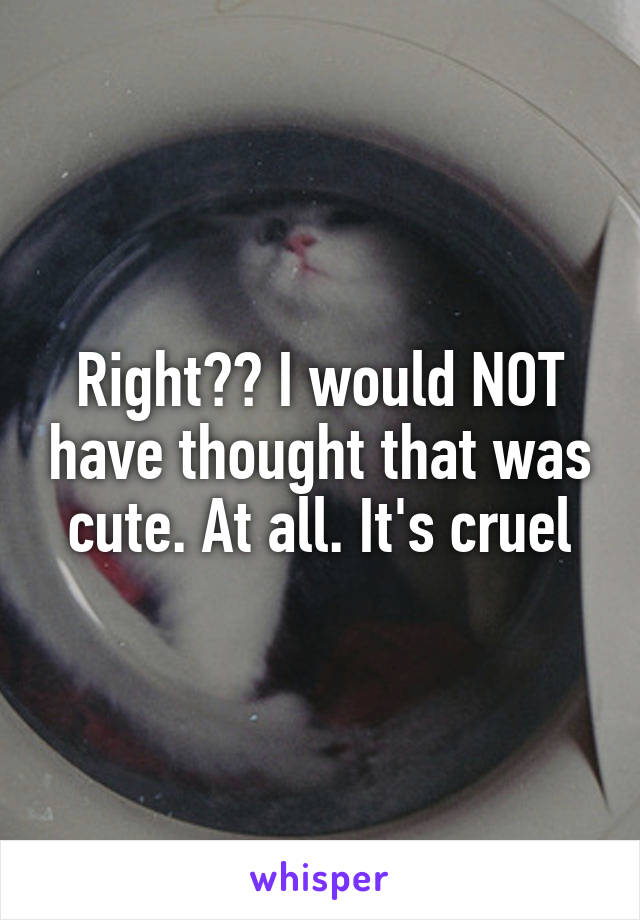 Right?? I would NOT have thought that was cute. At all. It's cruel