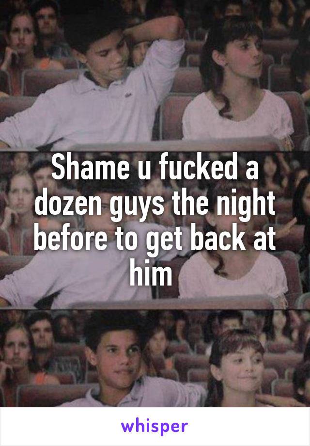 Shame u fucked a dozen guys the night before to get back at him 