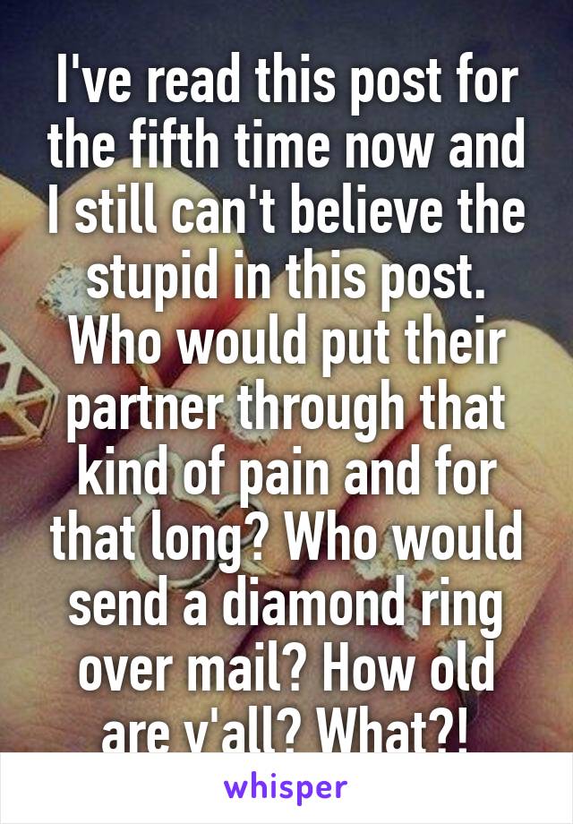 I've read this post for the fifth time now and I still can't believe the stupid in this post. Who would put their partner through that kind of pain and for that long? Who would send a diamond ring over mail? How old are y'all? What?!