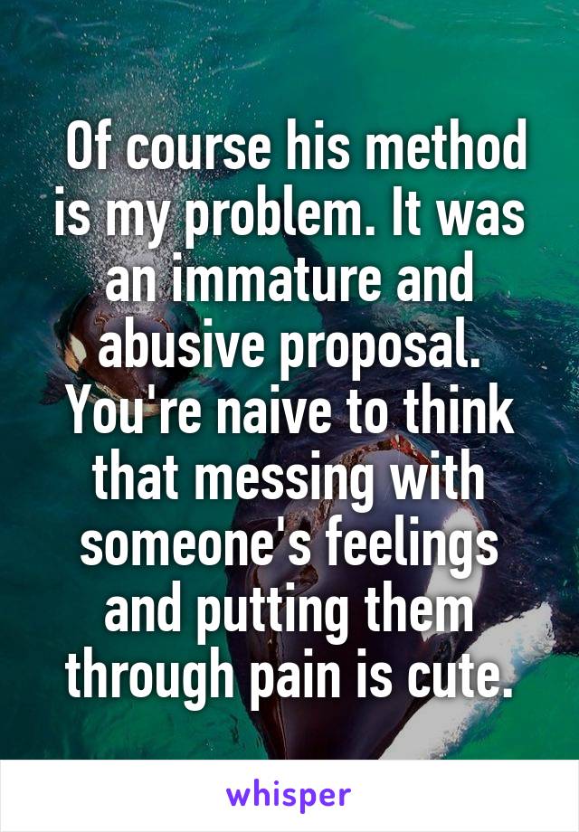  Of course his method is my problem. It was an immature and abusive proposal. You're naive to think that messing with someone's feelings and putting them through pain is cute.