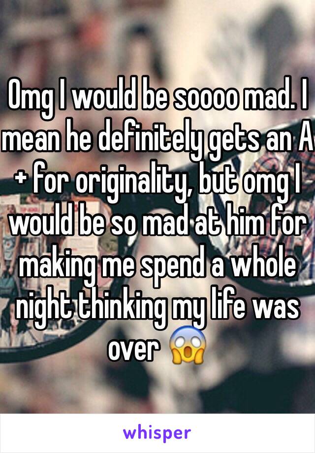 Omg I would be soooo mad. I mean he definitely gets an A+ for originality, but omg I would be so mad at him for making me spend a whole night thinking my life was over 😱